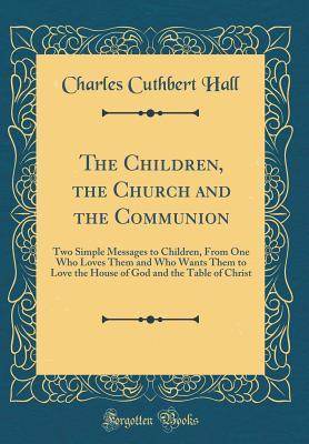 Download The Children, the Church and the Communion: Two Simple Messages to Children, from One Who Loves Them and Who Wants Them to Love the House of God and the Table of Christ (Classic Reprint) - Charles Cuthbert Hall file in PDF