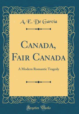 Read Canada, Fair Canada: A Modern Romantic Tragedy (Classic Reprint) - A E De Garcia | PDF
