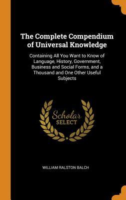 Read The Complete Compendium of Universal Knowledge: Containing All You Want to Know of Language, History, Government, Business and Social Forms, and a Thousand and One Other Useful Subjects - William Ralston Balch | ePub