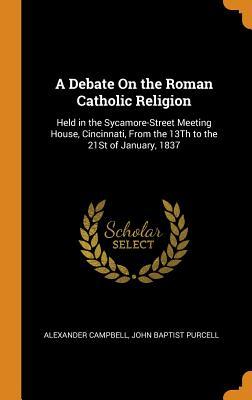 Read online A Debate on the Roman Catholic Religion: Held in the Sycamore-Street Meeting House, Cincinnati, from the 13th to the 21st of January, 1837 - Alexander Campbell | PDF