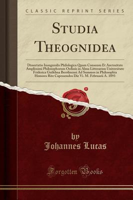 Read Studia Theognidea: Dissertatio Inauguralis Philologica Quam Consensu Et Auctoritate Amplissimi Philosophorum Ordinis in Alma Litterarum Universitate Friderica Guilelma Berolinensi Ad Summos in Philosophia Honores Rite Capessendos Die VI. M. Februarii A. 1 - Johannes Lucas file in PDF