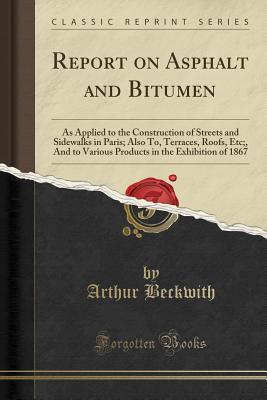 Read Report on Asphalt and Bitumen: As Applied to the Construction of Streets and Sidewalks in Paris; Also To, Terraces, Roofs, Etc;, and to Various Products in the Exhibition of 1867 (Classic Reprint) - Arthur Beckwith | PDF