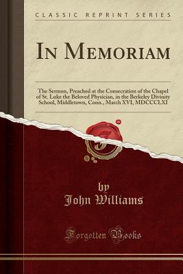 Download In Memoriam: The Sermon, Preached at the Consecration of the Chapel of St. Luke the Beloved Physician, in the Berkeley Divinity School, Middletown, Conn., March XVI, MDCCCLXI (Classic Reprint) - John Williams file in PDF