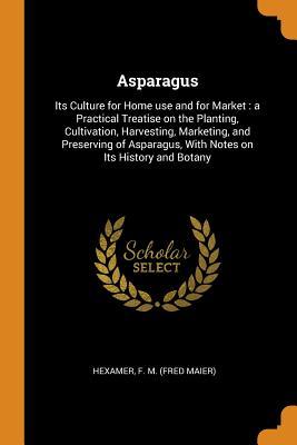 Read Asparagus: Its Culture for Home Use and for Market: A Practical Treatise on the Planting, Cultivation, Harvesting, Marketing, and Preserving of Asparagus, with Notes on Its History and Botany - F M (Fred Maier) Hexamer | PDF
