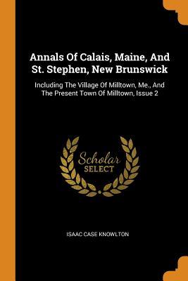 Download Annals of Calais, Maine, and St. Stephen, New Brunswick: Including the Village of Milltown, Me., and the Present Town of Milltown, Issue 2 - Isaac Case Knowlton | ePub