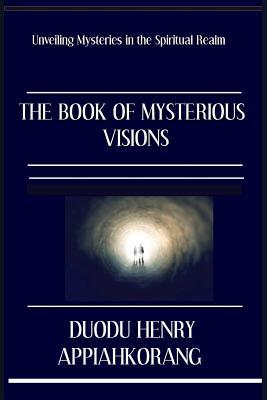 Read online The Book of Mysterious Visions: Revealing Deeper Spiritual Truth and Secrets in the Realms of the Spirit - Henry Appiahkorang Duodu | PDF