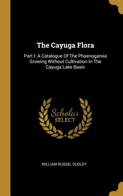 Read The Cayuga Flora: Part I: A Catalogue of the Phaenogamia Growing Without Cultivation in the Cayuga Lake Basin - William Russel Dudley | ePub