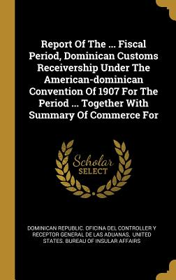 Read online Report Of The  Fiscal Period, Dominican Customs Receivership Under The American-dominican Convention Of 1907 For The Period  Together With Summary Of Commerce For - Dominican Republic Oficina Del Controll | ePub