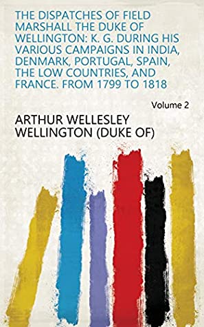 Read Online The Dispatches of Field Marshall the Duke of Wellington: K. G. During His Various Campaigns in India, Denmark, Portugal, Spain, the Low Countries, and France. from 1799 to 1818 Volume 2 - Arthur Wellesley Wellington (Duke Of) file in PDF